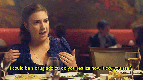 I could be a drug addict, do you realize how lucky you are?